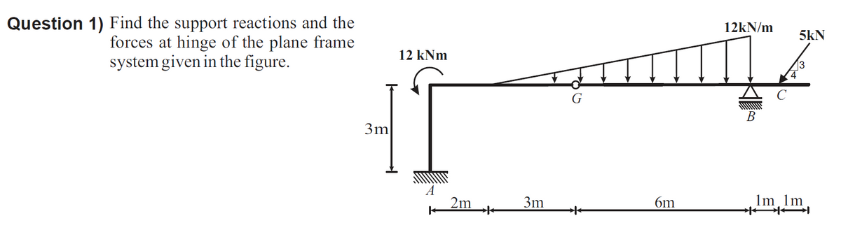 Question 1) Find the support reactions and the
forces at hinge of the plane frame
system given in the figure.
12kN/m
5kN
12 kNm
13
В
3m
2m
3m
6m
Im 1m
