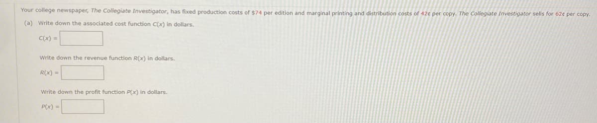 Your college newspaper, The Collegiate Investigator, has fixed production costs of $74 per edition and marginal printing and distribution costs of 42c per copy. The Collegiate Investigator sells for 62€ per copy.
(a) Write down the associated cost function C(x) in dollars.
C(x) =
Write down the revenue function R(x) in dollars.
R(x) =
Write down the profit function P(x) in dollars.
P(x) =