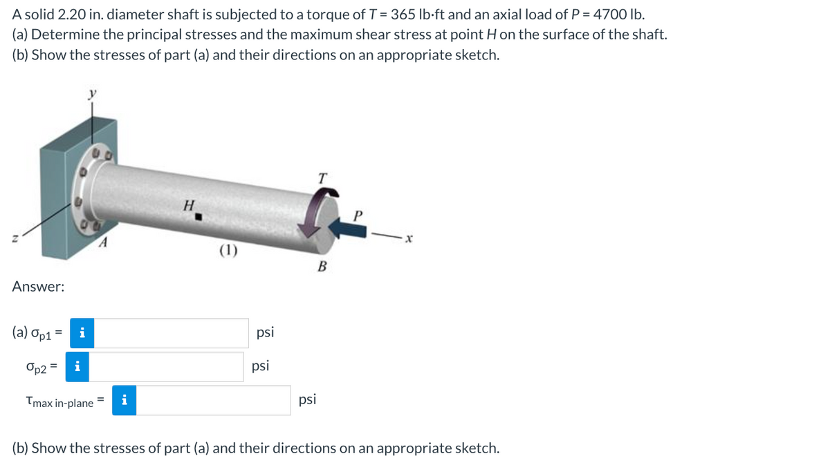 A solid 2.20 in. diameter shaft is subjected to a torque of T = 365 lb-ft and an axial load of P = 4700 lb.
(a) Determine the principal stresses and the maximum shear stress at point H on the surface of the shaft.
(b) Show the stresses of part (a) and their directions on an appropriate sketch.
Answer:
(a) Op1
= i
Op2 i
=
Tmax in-plane
A
i
H
(1)
psi
psi
psi
T
B
(b) Show the stresses of part (a) and their directions on an appropriate sketch.