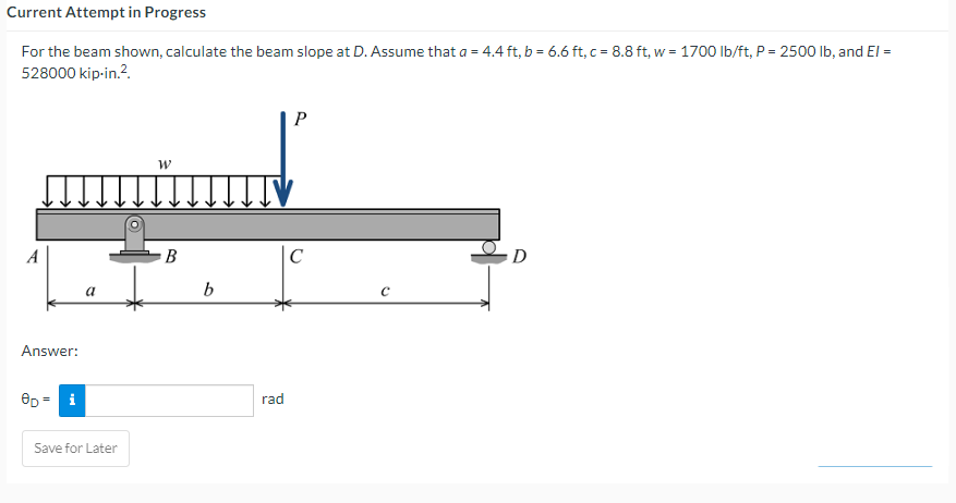 Current
Attempt in Progress
For the beam shown, calculate the beam slope at D. Assume that a = 4.4 ft, b = 6.6 ft, c= 8.8 ft, w = 1700 lb/ft, P = 2500 lb, and El =
528000 kip-in.².
A
Answer:
OD
i
a
Save for Later
W
B
b
P
ITIV
rad
с
C
D