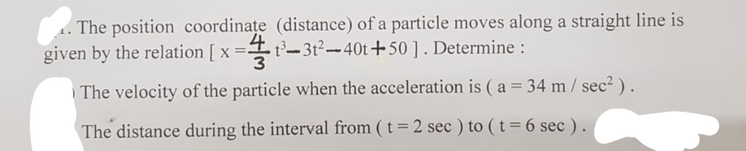 The position coordinațe (distance) of a particle moves along a straight line is
given by the relation [ x =t-3t²-40t+50]. Determine :
1.
3
The velocity of the particle when the acceleration is ( a = 34 m / sec2 ).
The distance during the interval from ( t = 2 sec ) to ( t= 6 sec ) .
