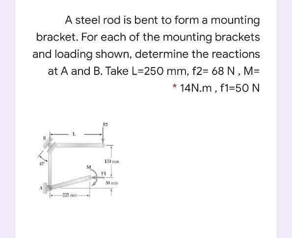 A steel rod is bent to form a mounting
bracket. For each of the mounting brackets
and loading shown, determine the reactions
at A and B. Take L=250 mm, f2= 68 N , M=
14N.m, f1=50N
F2
150 mm
45°
M
F1
0 mm
205 m
