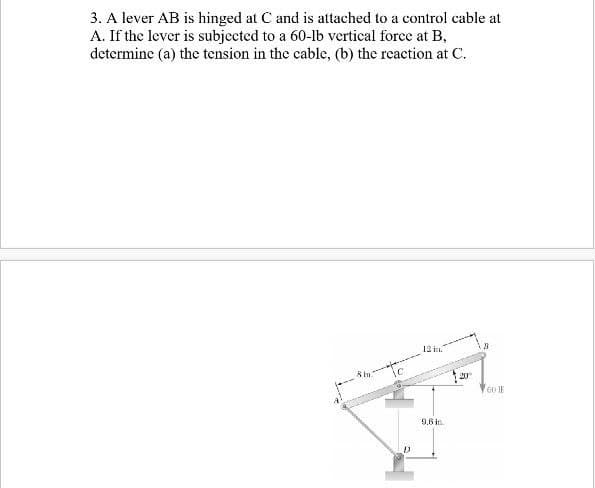 3. A lever AB is hinged at C and is attached to a control cable at
A. If the lever is subjected to a 60-lb vertical force at B,
determine (a) the tension in the cable, (b) the reaction at C.
12 in.
ic
20
9,6 in.
