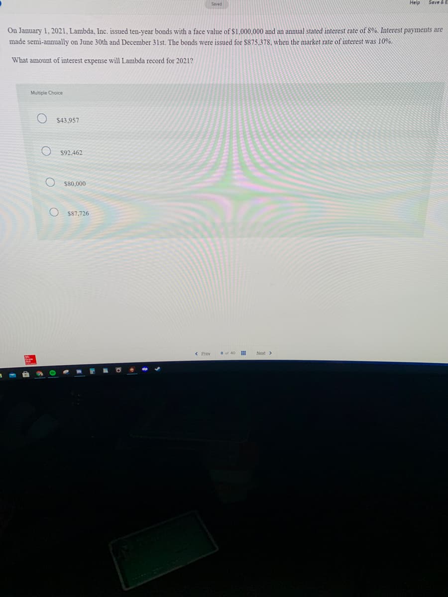Help
Seve & E
On January 1, 2021, Lambda, Inc. issued ten-year bonds with a face value of $1.000.000 and an annual stated interest rate of 8%. Interest payments are
made semi-annually on June 30th and December 31st. The bonds were issued for $875,378, when the market rate of interest was 10%.
What amount of interest expense will Lambda record for 2021?
Multiple Choice
$43,957
$92,462
S80,000
$87,726
< Prev
8 of 40
Next >
