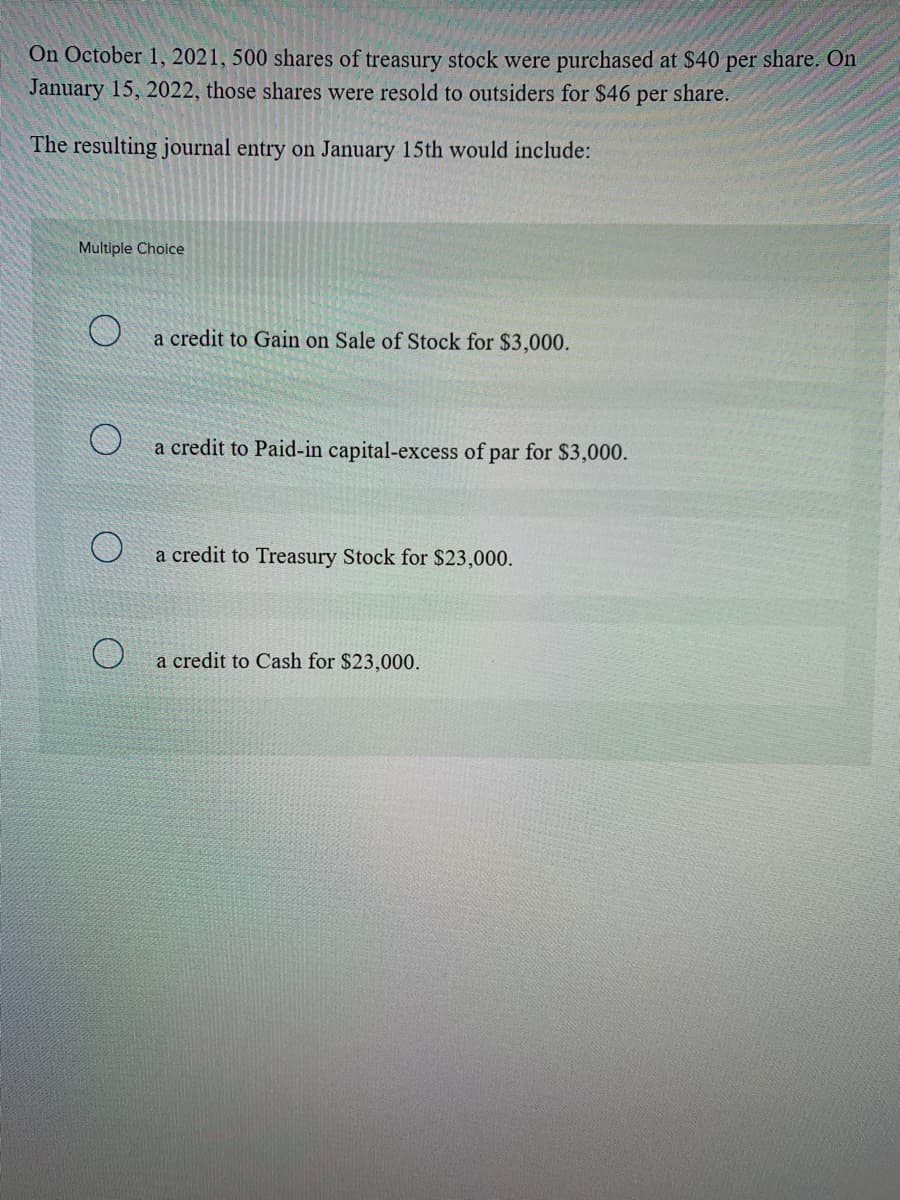 On October 1, 2021, 500 shares of treasury stock were purchased at $40 per share. On
January 15, 2022, those shares were resold to outsiders for $46
per
share.
The resulting journal entry on January 15th would include:
Multiple Choice
a credit to Gain on Sale of Stock for $3,000.
a credit to Paid-in capital-excess of par for $3,000.
a credit to Treasury Stock for $23,000.
a credit to Cash for $23,000.
