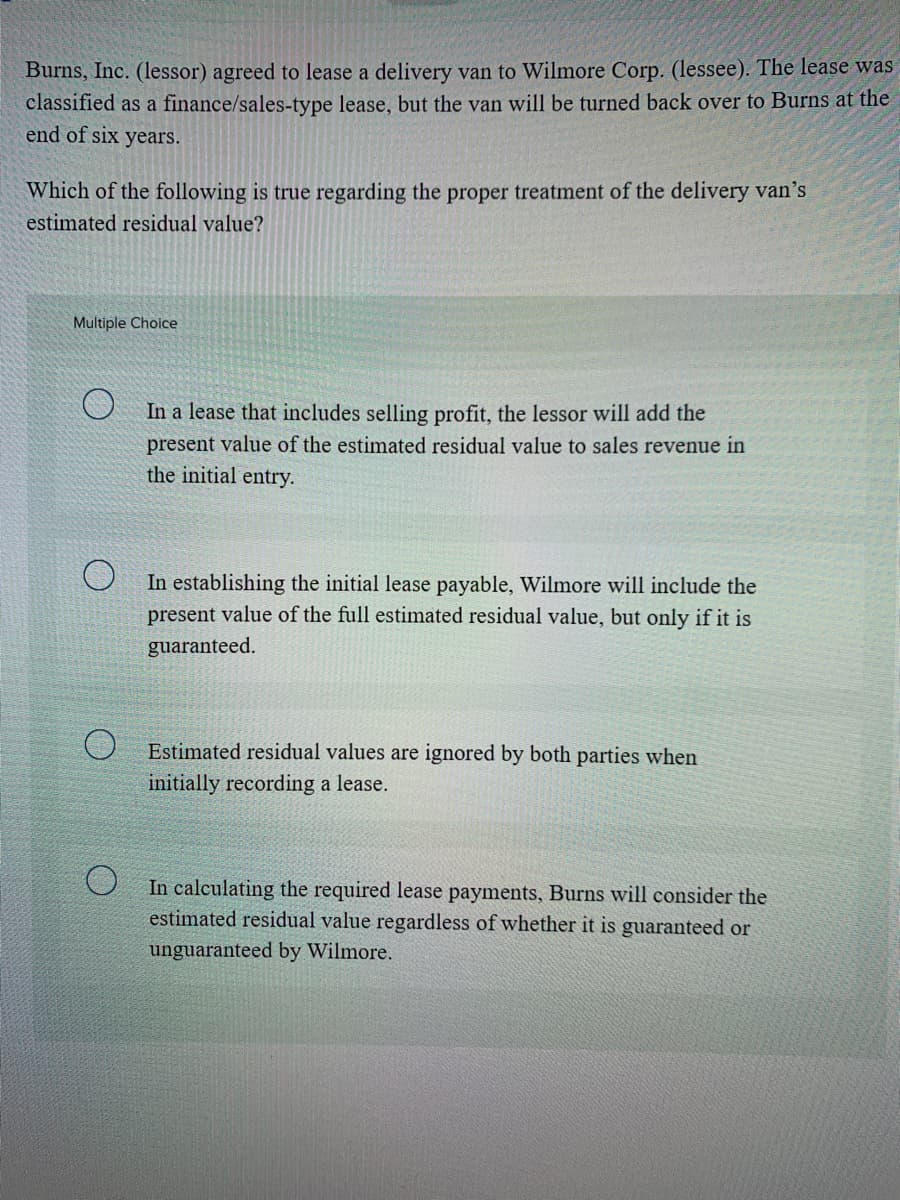 Burns, Inc. (lessor) agreed to lease a delivery van to Wilmore Corp. (lessee). The lease was
classified as a finance/sales-type lease, but the van will be turned back over to Burns at the
end of six years.
Which of the following is true regarding the proper treatment of the delivery van's
estimated residual value?
Multiple Choice
In a lease that includes selling profit, the lessor will add the
present value of the estimated residual value to sales revenue in
the initial entry.
U In establishing the initial lease payable, Wilmore will include the
present value of the full estimated residual value, but only if it is
guaranteed.
Estimated residual values are ignored by both parties when
initially recording a lease.
In calculating the required lease payments, Burns will consider the
estimated residual value regardless of whether it is guaranteed or
unguaranteed by Wilmore.
