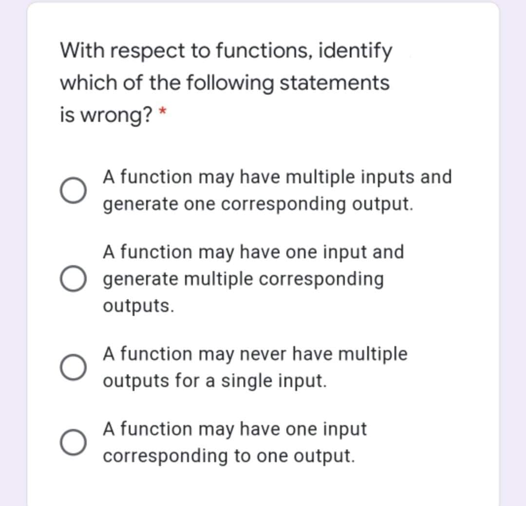With respect to functions, identify
which of the following statements
is wrong? *
A function may have multiple inputs and
generate one corresponding output.
A function may have one input and
generate multiple corresponding
outputs.
A function may never have multiple
outputs for a single input.
A function may have one input
corresponding to one output.
