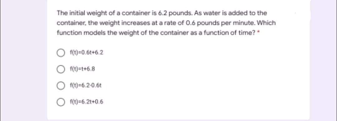 The initial weight of a container is 6.2 pounds. As water is added to the
container, the weight increases at a rate of 0.6 pounds per minute. Which
function models the weight of the container as a function of time? *
f()=0.6t+6.2
f(1)=t+6.8
f(t)=6.2-0.6t
f(1)=6.2t+0.6
