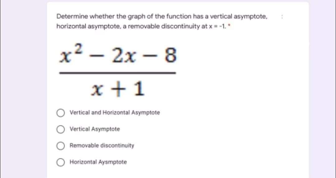 Determine whether the graph of the function has a vertical asymptote,
horizontal asymptote, a removable discontinuity at x = -1.*
х2 — 2х —8
2х— 8
-
x + 1
Vertical and Horizontal Asymptote
Vertical Asymptote
Removable discontinuity
Horizontal Aysmptote
