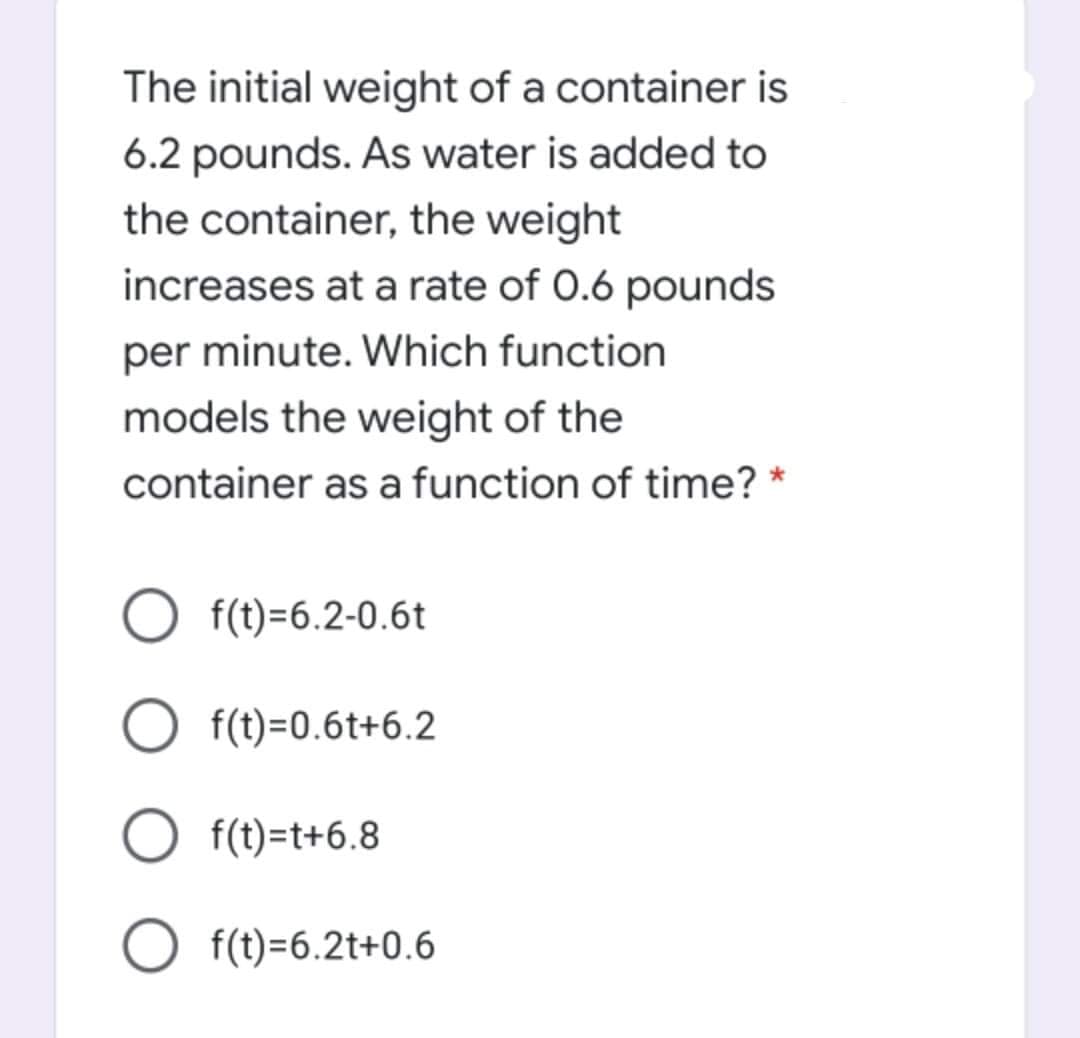 The initial weight of a container is
6.2 pounds. As water is added to
the container, the weight
increases at a rate of 0.6 pounds
per minute. Which function
models the weight of the
container as a function of time? *
O f(t)=6.2-0.6t
f(t)=0.6t+6.2
f(t)=t+6.8
O f(t)=6.2t+0.6
