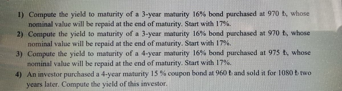 1) Compute the yield to maturity of a 3-year maturity 16% bond purchased at 970 b, whose
nominal value will be repaid at the end of maturity. Start with 17%.
2) Compute the yield to maturity of a 3-year maturity 16% bond purchased at 970 t, whose
nominal value will be repaid at the end of maturity. Start with 17%.
3) Compute the yield to maturity of a 4-year maturity 16% bond purchased at 975 t, whose
nominal value will be repaid at the end of maturity. Start with 17%.
4) An nvestor purchased a 4-year maturity 15 % coupon bond at 960 t and sold it for 1080 b two
years later. Compute the yield of this investor.
