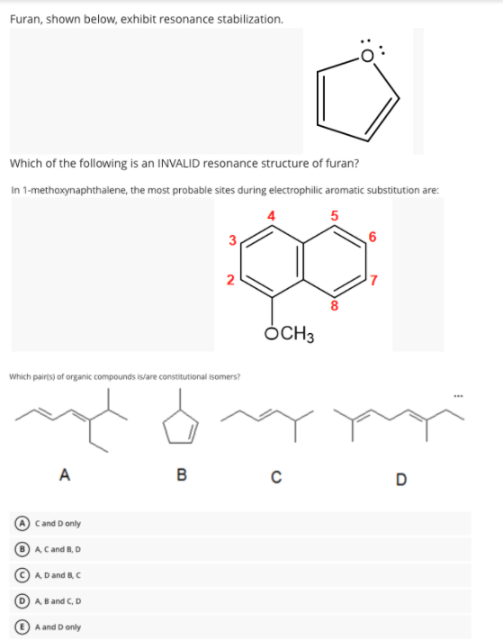 Furan, shown below, exhibit resonance stabilization.
Which of the following is an INVALID resonance structure of furan?
In 1-methoxynaphthalene, the most probable sites during electrophilic aromatic substitution are:
6
2
ÓCH3
Which pairts) of organic compounds is/are constitutional isomers?
A
B
D
Cand D only
A. Cand B, D
A Dand B, C
A, B and C, D
A and D only
3.
