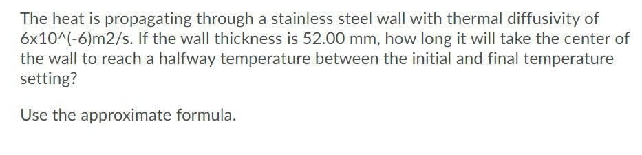The heat is propagating through a stainless steel wall with thermal diffusivity of
6x10^(-6)m2/s. If the wall thickness is 52.00 mm, how long it will take the center of
the wall to reach a halfway temperature between the initial and final temperature
setting?
Use the approximate formula.
