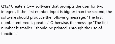 Q13/ Create a C++ software that prompts the user for two
integers. If the first number input is bigger than the second, the
software should produce the following message: "The first
number entered is greater." Otherwise, the message "The first
number is smaller." should be printed. Through the use of
functions
