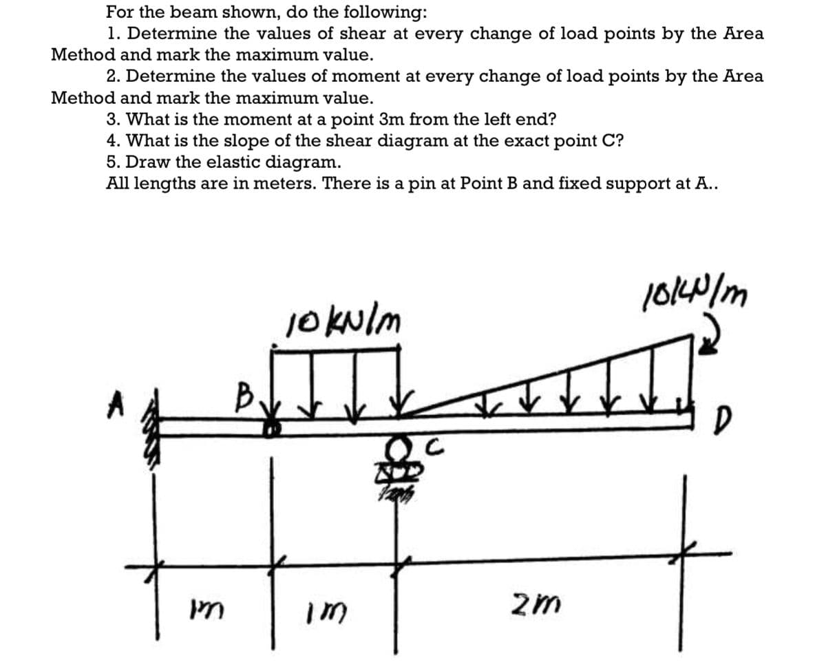 For the beam shown, do the following:
1. Determine the values of shear at every change of load points by the Area
Method and mark the maximum value.
2. Determine the values of moment at every change of load points by the Area
Method and mark the maximum value.
3. What is the moment at a point 3m from the left end?
4. What is the slope of the shear diagram at the exact point C?
5. Draw the elastic diagram.
All lengths are in meters. There is a pin at Point B and fixed support at A..
10140/m
10kulm
