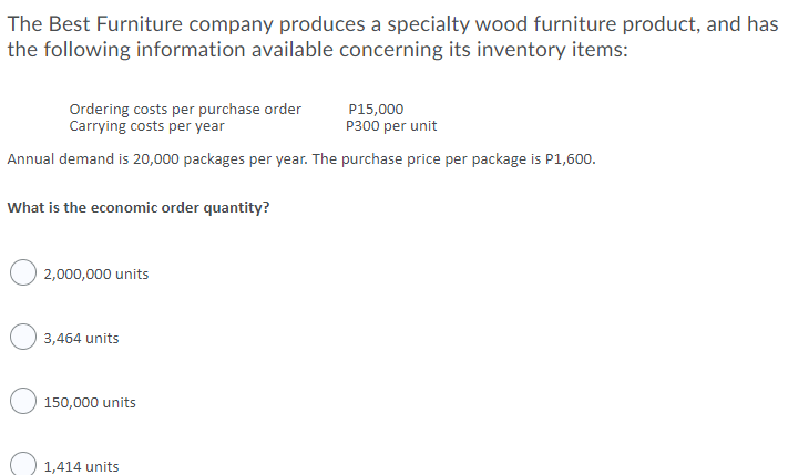 The Best Furniture company produces a specialty wood furniture product, and has
the following information available concerning its inventory items:
Ordering costs per purchase order
Carrying costs per year
P15,000
P300 per unit
Annual demand is 20,000 packages per year. The purchase price per package is P1,600.
What is the economic order quantity?
2,000,000 units
3,464 units
150,000 units
1,414 units
