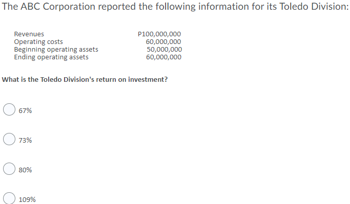 The ABC Corporation reported the following information for its Toledo Division:
Revenues
Operating costs
Beginning operating assets
Ending operating assets
P100,000,000
60,000,000
50,000,000
60,000,000
What is the Toledo Division's return on investment?
67%
73%
80%
109%
