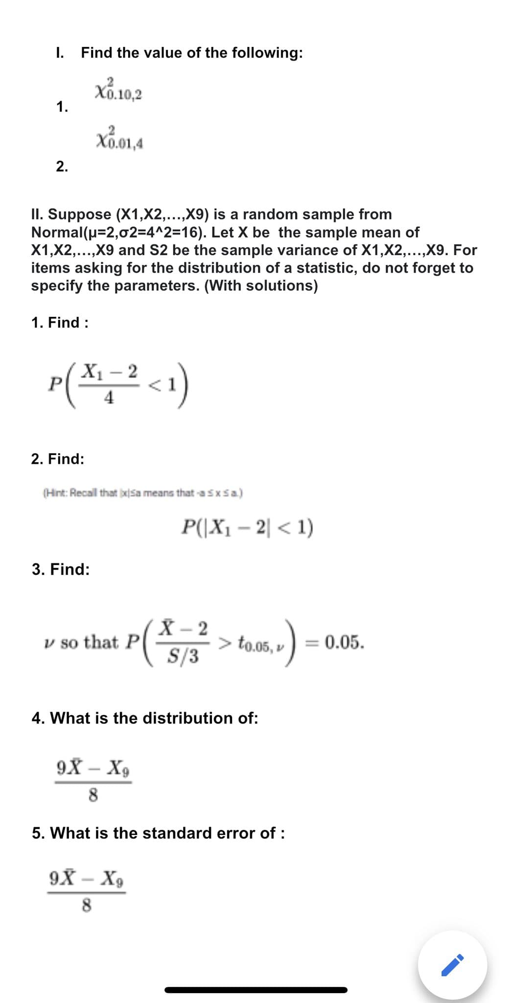 I. Find the value of the following:
Xo.10,2
X0.01,4
1.
2.
Normal(μ=2,02=4^2=16).
II. Suppose (X1,X2,...,X9) is a random sample from
Let X be the sample mean of
X1,x2,...,X9 and S2 be the sample variance of X1, X2,...,X9. For
items asking for the distribution of a statistic, do not forget to
specify the parameters. (With solutions)
1. Find :
X₁-2
P(x₁=² <1)
2. Find:
(Hint: Recall that ixsa means that -a Sx Sa.)
3. Find:
v so that P
P(|X₁-2|< 1)
X-2
S/3
9X - X₂
8
> to.05, v
4. What is the distribution of:
9X - X₂
8
5. What is the standard error of :
= 0.05.