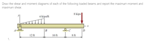 Draw the shear and moment diagrams of each of the following loaded beams and report the maximum moment and
maximum shear.
1.
12 ft
6 kips/ft
B
10 ft
8 kips
8 ft