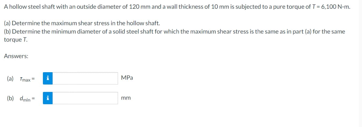 A hollow steel shaft with an outside diameter of 120 mm and a wall thickness of 10 mm is subjected to a pure torque of T = 6,100 N-m.
(a) Determine the maximum shear stress in the hollow shaft.
(b) Determine the minimum diameter of a solid steel shaft for which the maximum shear stress is the same as in part (a) for the same
torque T.
Answers:
(a) Tmax= i
(b) dmin=
i
MPa
mm
