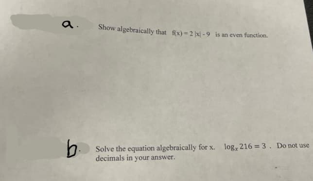 a.
Show algebraically that f(x) = 2 x| - 9 is an even function.
log, 216 = 3. Do not use
Solve the equation algebraically for x.
decimals in your answer.
