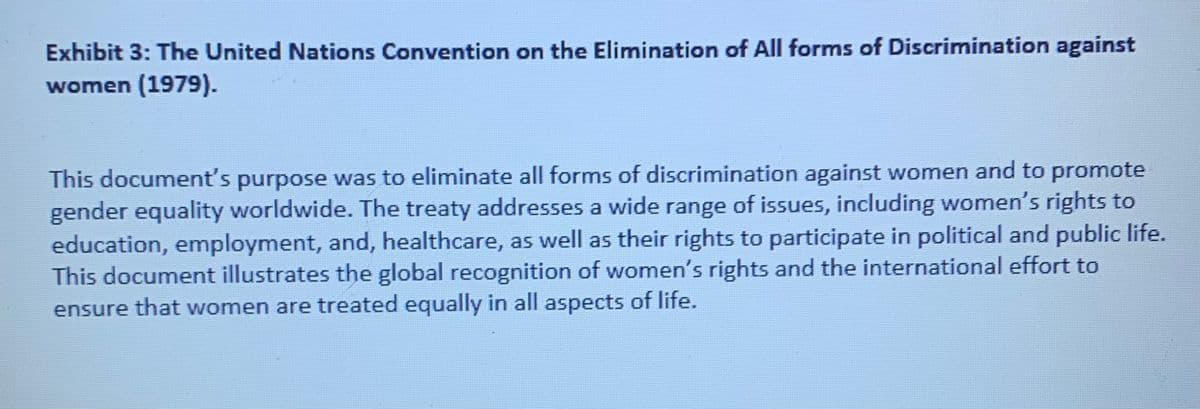 Exhibit 3: The United Nations Convention on the Elimination of All forms of Discrimination against
women (1979).
This document's purpose was to eliminate all forms of discrimination against women and to promote
gender equality worldwide. The treaty addresses a wide range of issues, including women's rights to
education, employment, and, healthcare, as well as their rights to participate in political and public life.
This document illustrates the global recognition of women's rights and the international effort to
ensure that women are treated equally in all aspects of life.