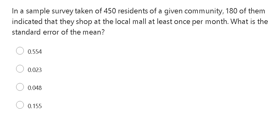 In a sample survey taken of 450 residents of a given community, 180 of them
indicated that they shop at the local mall at least once per month. What is the
standard error of the mean?
0.554
0.023
0.048
0.155
