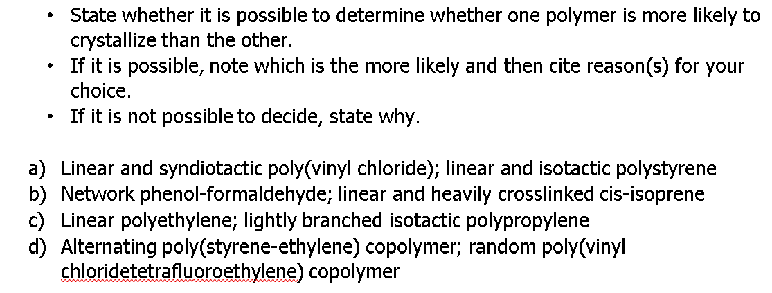 State whether it is possible to determine whether one polymer is more likely to
crystallize than the other.
If it is possible, note which is the more likely and then cite reason(s) for your
choice.
If it is not possible to decide, state why.
a) Linear and syndiotactic poly(vinyl chloride); linear and isotactic polystyrene
b) Network phenol-formaldehyde; linear and heavily crosslinked cis-isoprene
c) Linear polyethylene; lightly branched isotactic polypropylene
d) Alternating poly(styrene-ethylene) copolymer; random poly(vinyl
chloridetetrafluoroethylene) copolymer
wwaw m
