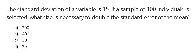 The standard deviation of a variable is 15. If a sample of 100 individuals is
selected, what size is necessary to double the standard error of the mean?
a) 200
b) 400
c) 50
d) 25
