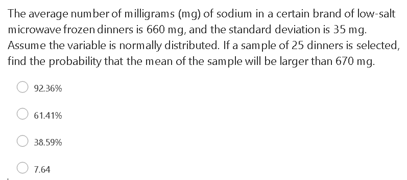 The average number of milligrams (mg) of sodium in a certain brand of low-salt
microwave frozen dinners is 660 mg, and the standard deviation is 35 mg.
Assume the variable is normally distributed. If a sample of 25 dinners is selected,
find the probability that the mean of the sample will be larger than 670 mg.
92.36%
61.41%
38.59%
7.64
