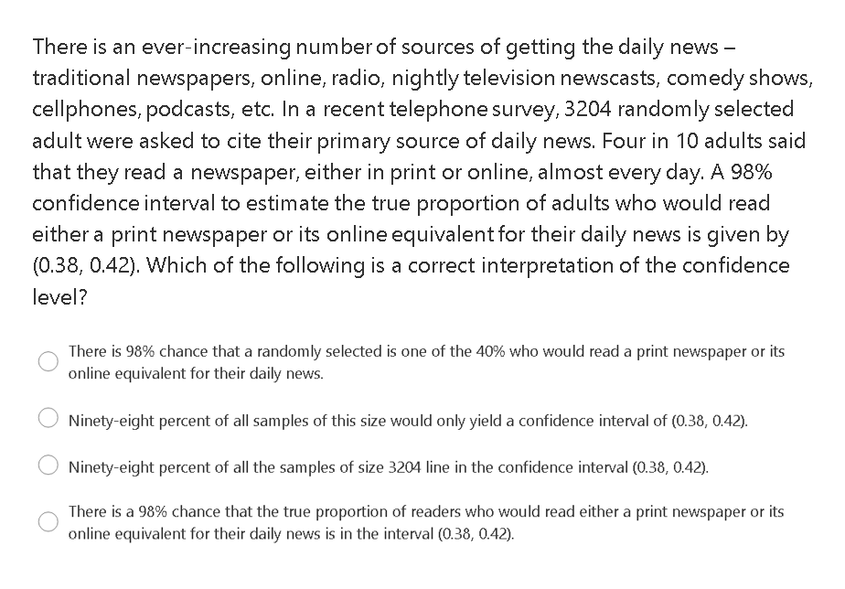 There is an ever-increasing number of sources of getting the daily news -
traditional newspapers, online, radio, nightly television newscasts, comedy shows,
cellphones, podcasts, etc. In a recent telephone survey, 3204 randomly selected
adult were asked to cite their primary source of daily news. Four in 10 adults said
that they read a newspaper, either in print or online, almost every day. A 98%
confidence interval to estimate the true proportion of adults who would read
either a print newspaper or its online equivalent for their daily news is given by
(0.38, 0.42). Which of the following is a correct interpretation of the confidence
level?
There is 98% chance that a randomly selected is one of the 40% who would read a print newspaper or its
online equivalent for their daily news.
Ninety-eight percent of all samples of this size would only yield a confidence interval of (0.38, 0.42).
Ninety-eight percent of all the samples of size 3204 line in the confidence interval (0.38, 0.42).
There is a 98% chance that the true proportion of readers who would read either a print newspaper or its
online equivalent for their daily news is in the interval (0.38, 0.42).
