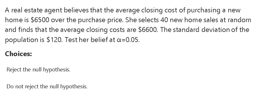 A real estate agent believes that the average closing cost of purchasing a new
home is $6500 over the purchase price. She selects 40 new home sales at random
and finds that the average closing costs are $6600. The standard deviation of the
population is $120. Test her belief at a=0.05.
Choices:
Reject the null hypothesis.
Do not reject the null hypothesis.
