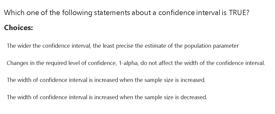 Which one of the following statements about a confidence interval is TRUE?
Choices:
The wider the confidence interval, the least precise the estimate of the population parameter
Changes in the required level of confidence, 1-alpha, do not affect the width of the confidence interval.
The width of confidence interval is increased when the sample size is increased.
The width of confidence interval is increased when the sample size is decreased.
