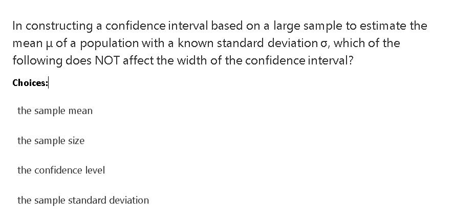 In constructing a confidence interval based on a large sample to estimate the
mean u of a population with a known standard deviation o, which of the
following does NOT affect the width of the confidence interval?
Choices:
the sample mean
the sample size
the confidence level
the sample standard deviation
