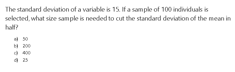 The standard deviation of a variable is 15. If a sample of 100 individuals is
selected, what size sample is needed to cut the standard deviation of the mean in
half?
a) 50
b) 200
c) 400
d) 25
