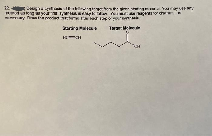 22.) Design a synthesis of the following target from the given starting material. You may use any
method as long as your final synthesis is easy to follow. You must use reagents for cis/trans, as
necessary. Draw the product that forms after each step of your synthesis.
Target Molecule
Starting Molecule
HC=CH
OH