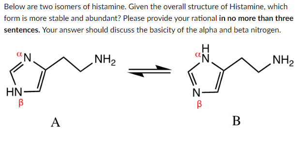 Below are two isomers of histamine. Given the overall structure of Histamine, which
form is more stable and abundant? Please provide your rational in no more than three
sentences. Your answer should discuss the basicity of the alpha and beta nitrogen.
aN.
HN
В
A
NH₂
N
В
IZ
N
B
NH₂