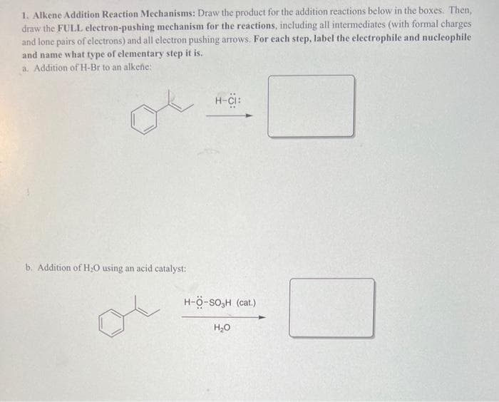 1. Alkene Addition Reaction Mechanisms: Draw the product for the addition reactions below in the boxes. Then,
draw the FULL electron-pushing mechanism for the reactions, including all intermediates (with formal charges
and lone pairs of electrons) and all electron pushing arrows. For each step, label the electrophile and nucleophile
and name what type of elementary step it is.
a. Addition of H-Br to an alkene:
of
b. Addition of H₂O using an acid catalyst:
H-CI:
H-Ö-SO₂H (cat.)
H₂O