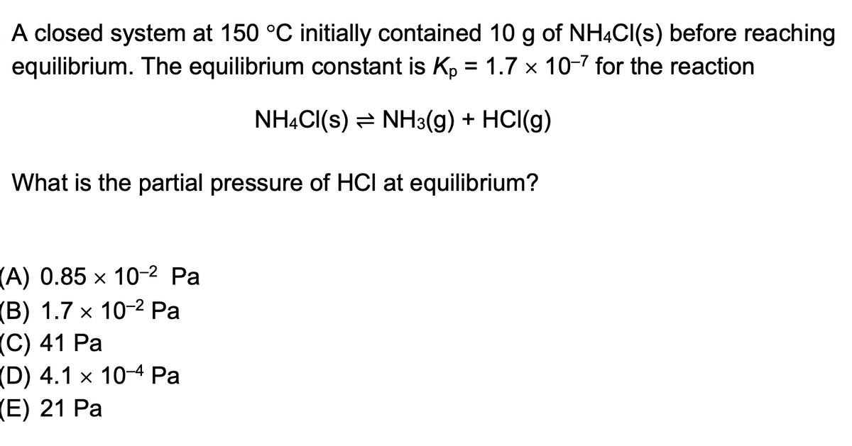 A closed system at 150 °C initially contained 10 g of NH4Cl(s) before reaching
equilibrium. The equilibrium constant is Kp = 1.7 x 10-7 for the reaction.
NH4Cl(s) ⇒ NH3(g) + HCl(g)
What is the partial pressure of HCI at equilibrium?
(A) 0.85 x 10-2 Pa
【(B) 1.7 × 10-² Pa
(C) 41 Pa
(D) 4.1 x 104 Pa
(E) 21 Pa