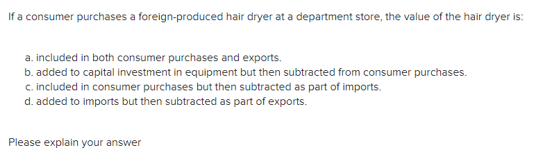If a consumer purchases a foreign-produced hair dryer at a department store, the value of the hair dryer is:
a. included in both consumer purchases and exports.
b. added to capital investment in equipment but then subtracted from consumer purchases.
c. included in consumer purchases but then subtracted as part of imports.
d. added to imports but then subtracted as part of exports.
Please explain your answer