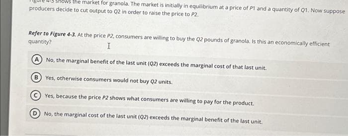 the market for granola. The market is initially in equilibrium at a price of P1 and a quantity of Q1. Now suppose
producers decide to cut output to Q2 in order to raise the price to P2.
Refer to Figure 4-3. At the price P2, consumers are willing to buy the Q2 pounds of granola. Is this an economically efficient
quantity?
I
A No, the marginal benefit of the last unit (Q2) exceeds the marginal cost of that last unit.
B Yes, otherwise consumers would not buy Q2 units.
Yes, because the price P2 shows what consumers are willing to pay for the product.
No, the marginal cost of the last unit (Q2) exceeds the marginal benefit of the last unit.