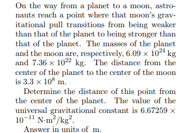 On the way from a planet to a moon, astro-
nauts reach a point where that moon's grav-
itational pull transitions from being weaker
than that of the planet to being stronger than
that of the planet. The masses of the planet
and the moon are, respectively, 6.09 × 1024 kg
and 7.36 x 1022 kg. The distance from the
center of the planet to the center of the moon
is 3.3 x 108 m.
Determine the distance of this point from
the center of the planet. The value of the
universal gravitational constant is 6.67259 ×
10-11 N-m²/kg².
Answer in units of m.
