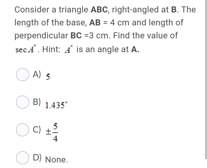 Consider a triangle ABC, right-angled at B. The
length of the base, AB = 4 cm and length of
%3D
perpendicular BC =3 cm. Find the value of
secA. Hint: A is an angle at A.
O A) 5
B) 1.435
O C)
O D) None.
