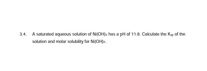 3.4. A saturated aqueous solution of Ni(OH)2 has a pH of 11.8. Calculate the Ksp of the
solution and molar solubility for Ni(OH)2.
