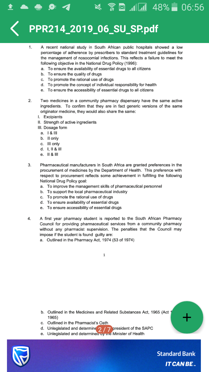 48%
06:56
PPR214 2019_06_SU_SP.pdf
1. A recent national study in South African public hospitals showed a low
percentage of adherence by prescribers to standard treatment guidelines for
the management of nosocomial infections. This reflects a failure to meet the
following objective in the National Drug Policy (1996):
To ensure the availability of essential drugs to all citizens
b. To ensure the quality of drugs
c. To promote the rational use of drugs
To promote the concept of individual responsibility for health
e. To ensure the accessibility of essential drugs to all citizens
a.
d.
2.
Two medicines in a community pharmacy dispensary have the same active
ingredients. To confirm that they are in fact generic versions of the same
originator medicine, they would also share the same:
I. Excipients
II. Strength of active ingredients
II. Dosage form
a. I & II
b. Il only
c. Il only
d. I, II & II
e. Il & II
3.
Pharmaceutical manufacturers in South Africa are granted preferences in the
procurement of medicines by the Department of Health. This preference with
respect to procurement reflects some achievement in fulfilling the following
National Drug Policy goal:
a. To improve the management skills of pharmaceutical personnel
b. To support the local pharmaceutical industry
c. To promote the rational use of drugs
d. To ensure availability of essential drugs
e. To ensure accessibility of essential drugs
A first year pharmacy student is reported to the South African Pharmacy
Council for providing pharmaceutical services from a community pharmacy
without any pharmacist supervision. The penalties that the Council may
impose if the student is found guilty are:
a. Outlined in the Pharmacy Act, 1974 (53 of 1974)
4.
1
b. Outlined in the Medicines and Related Substances Act, 1965 (Act
1965)
c. Outlined in the Pharmacist's Oath
d. Unlegislated and determine 2/7 president of the SAPC
e. Unlegislated and determinea oy une Minister of Health
+
Standard Bank
Surey
IT CAN BE
