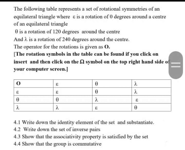 The following table represents a set of rotational symmetries of an
equilateral triangle where & is a rotation of 0 degrees around a centre
of an equilateral triangle
0 is a rotation of 120 degrees around the centre
And A is a rotation of 240 degrees around the centre.
The operator for the rotations is given as O.
[The rotation symbols in the table can be found if you click on
insert and then click on the 2 symbol on the top right hand side of
your computer screen.]
4.1 Write down the identity element of the set and substantiate.
4.2 Write down the set of inverse pairs
4.3 Show that the associativity property is satisfied by the set
4.4 Show that the group is commutative
||
