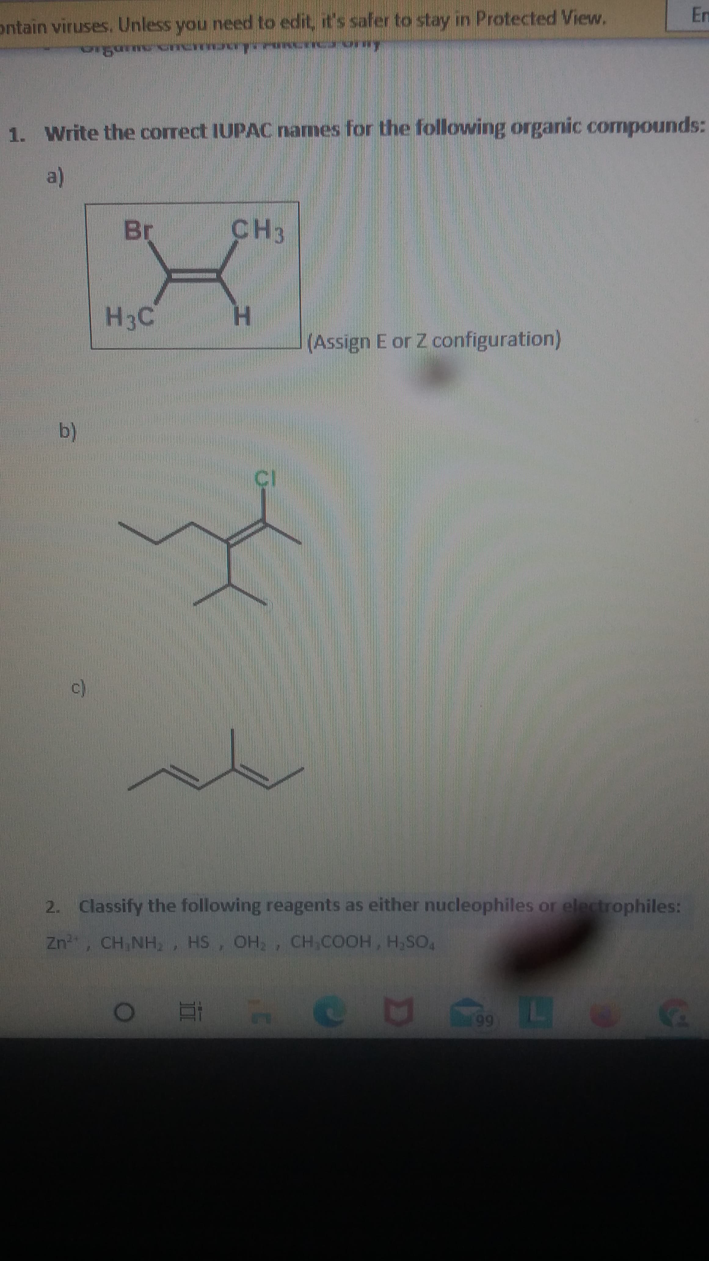 En
ontain viruses, Unless you need to edit, it's safer to stay in Protected View.
1. Write the correct IUPAC names for the following orgarnic cormpounds:
Br
CH3
H3C
H.
(Assign E or Z configuration)
b.
2. Classify the following reagents as either nucleophiles or electrophiles:
HS, OH,, CH,COOH, H,SO,
