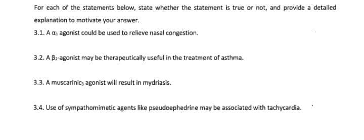 For each of the statements below, state whether the statement is true or not, and provide a detailed
explanation to motivate your answer.
3.1. A a, agonist could be used to relieve nasal congestion.
3.2. A Bragonist may be therapeutically useful in the treatment of asthma.
3.3. A muscarinic; agonist will result in mydriasis.
3.4. Use of sympathomimetic agents like pseudoephedrine may be associated with tachycardia.
