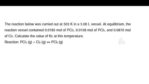 The reaction below was carried out at 503 K in a 5.00 L vessel. At equilibrium, the
reaction vessel contained 0.0185 mol of PCI3, 0.0158 mol of PCI5, and 0.0870 mol
of Clz. Calculate the value of Kc at this temperature.
Reaction: PCI3 (g) + Clz (g) = PCIS (g)
