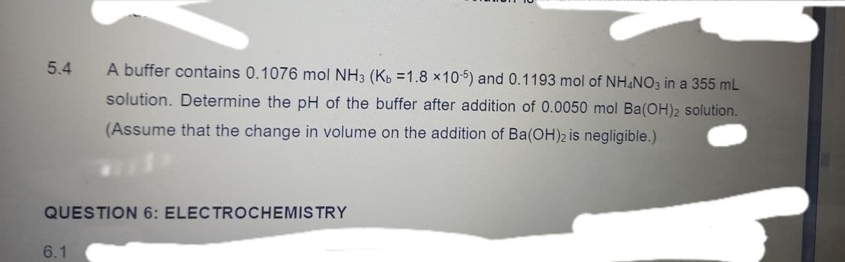 5.4
A buffer contains 0.1076 mol NH3 (Kp =1.8 x10-5) and 0.1193 mol of NH&NO3 in a 355 mL
solution. Determine the pH of the buffer after addition of 0.0050 mol Ba(OH)2 solution.
(Assume that the change in volume on the addition of Ba(OH)2 is negligible.)
QUESTION 6: ELECTROCHEMISTRY
6.1
